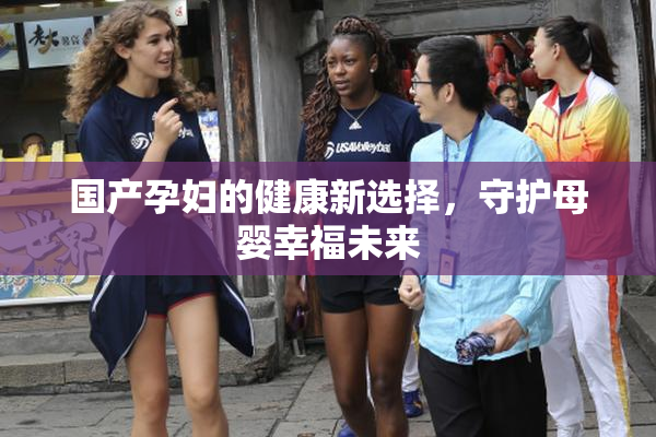国产孕妇的健康新选择，守护母婴幸福未来