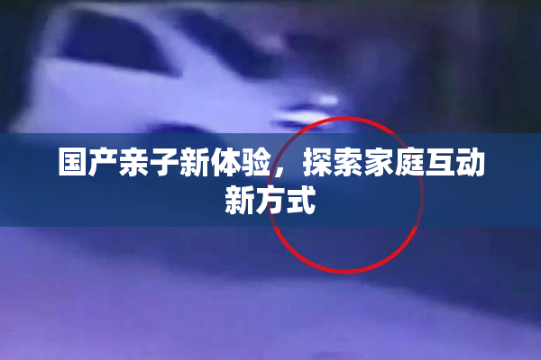 国产亲子新体验，探索家庭互动新方式