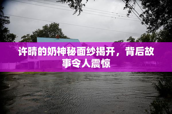 许晴的奶神秘面纱揭开，背后故事令人震惊