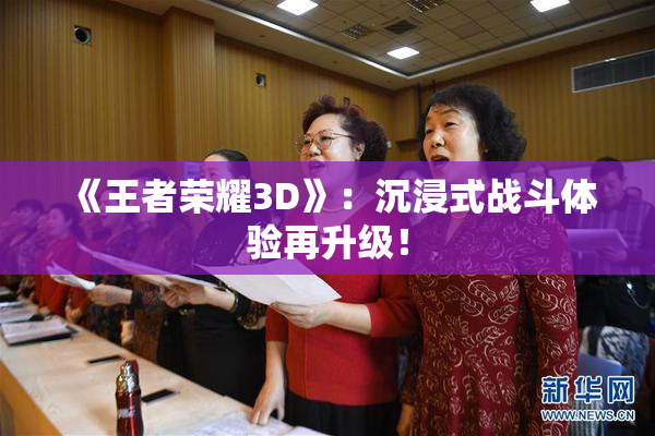 《王者荣耀3D》：沉浸式战斗体验再升级！