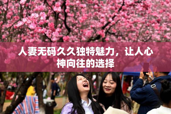 人妻无码久久独特魅力，让人心神向往的选择