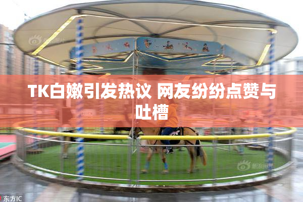 TK白嫩引发热议 网友纷纷点赞与吐槽