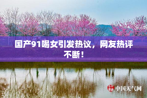 国产91喝女引发热议，网友热评不断！