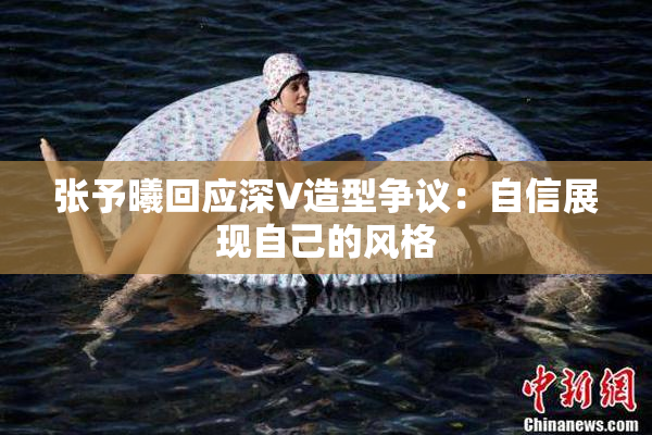 张予曦回应深V造型争议：自信展现自己的风格