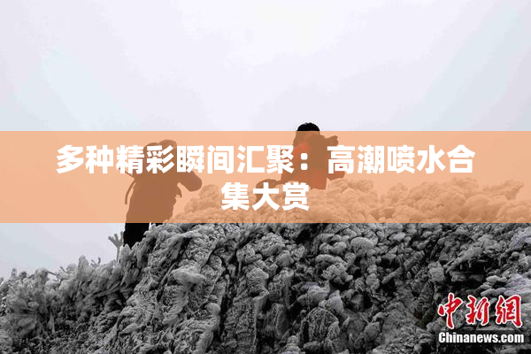 多种精彩瞬间汇聚：高潮喷水合集大赏