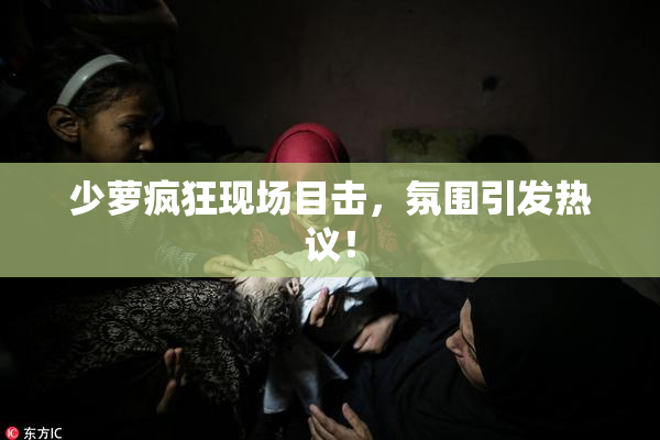 少萝疯狂现场目击，氛围引发热议！