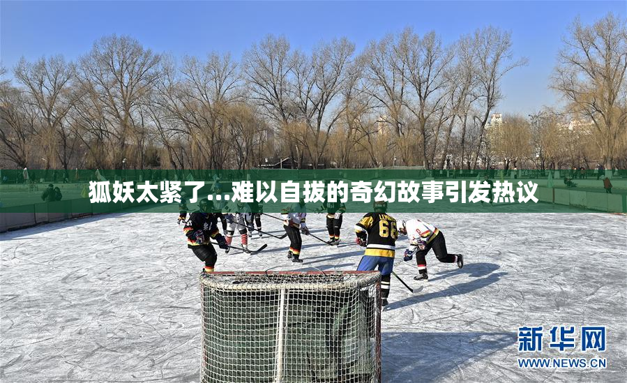 狐妖太紧了…难以自拔的奇幻故事引发热议