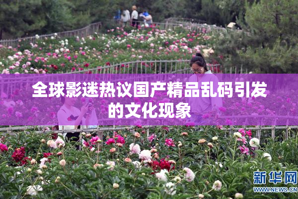全球影迷热议国产精品乱码引发的文化现象