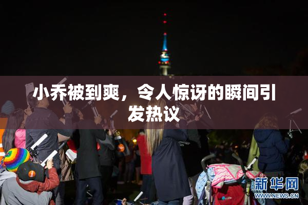 小乔被到爽，令人惊讶的瞬间引发热议
