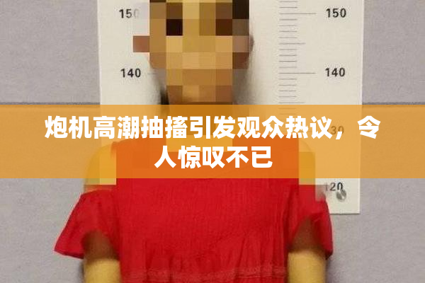 炮机高潮抽搐引发观众热议，令人惊叹不已