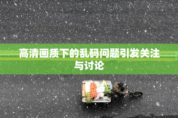 高清画质下的乱码问题引发关注与讨论