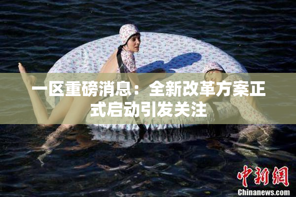 一区重磅消息：全新改革方案正式启动引发关注