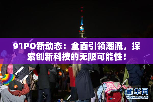 91PO新动态：全面引领潮流，探索创新科技的无限可能性！