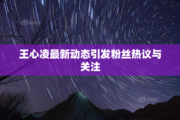 王心凌最新动态引发粉丝热议与关注