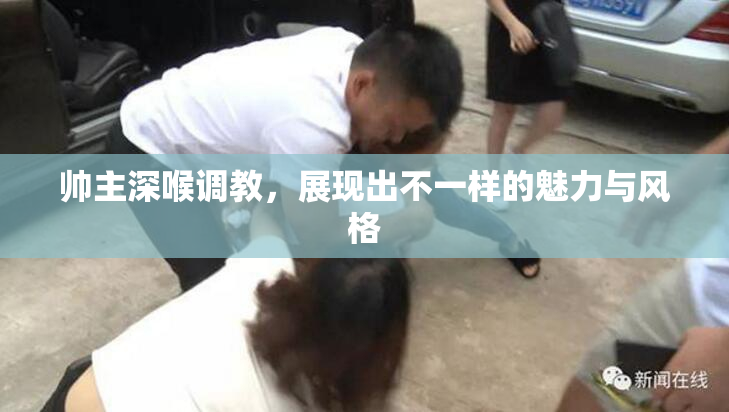 帅主深喉调教，展现出不一样的魅力与风格