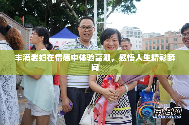 丰满老妇在情感中体验高潮，感悟人生精彩瞬间