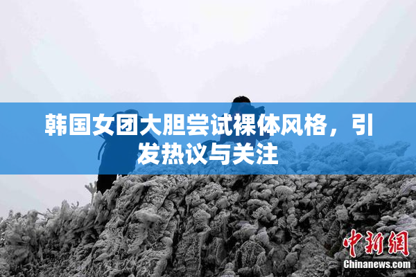 韩国女团大胆尝试裸体风格，引发热议与关注