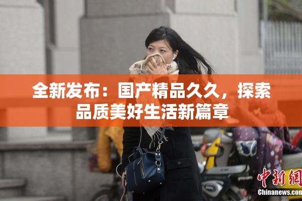 全新发布：国产精品久久，探索品质美好生活新篇章