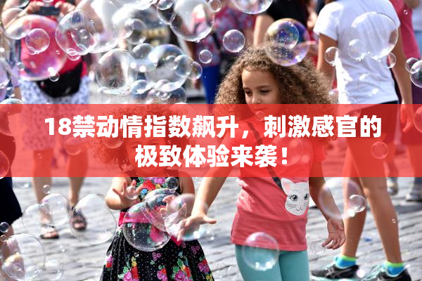 18禁动情指数飙升，刺激感官的极致体验来袭！