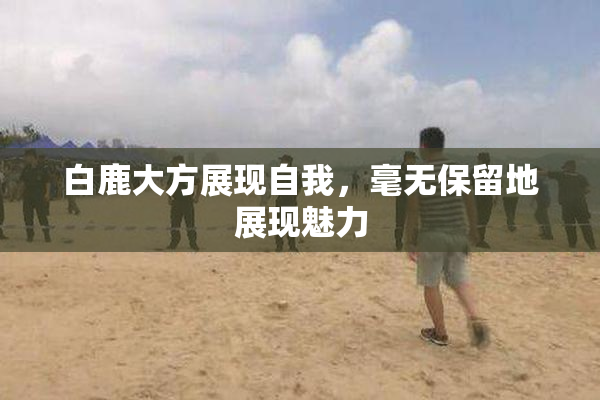 白鹿大方展现自我，毫无保留地展现魅力