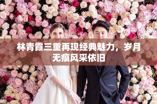 林青霞三重再现经典魅力，岁月无痕风采依旧
