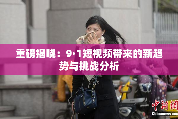 重磅揭晓：9·1短视频带来的新趋势与挑战分析