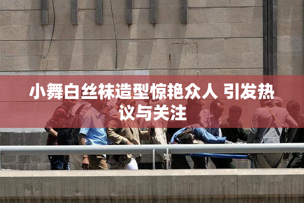 小舞白丝袜造型惊艳众人 引发热议与关注