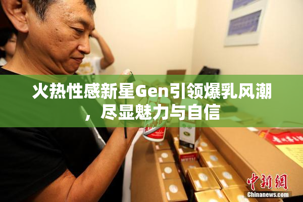 火热性感新星Gen引领爆乳风潮，尽显魅力与自信