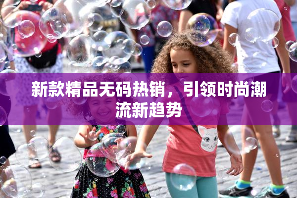 新款精品无码热销，引领时尚潮流新趋势