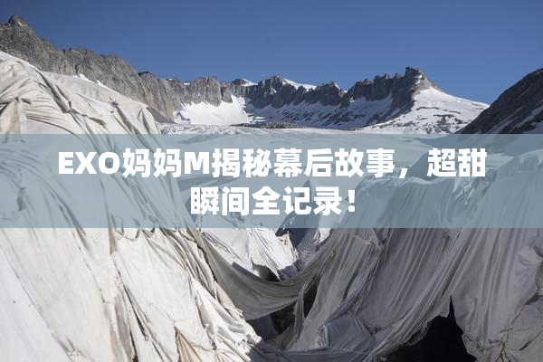 EXO妈妈M揭秘幕后故事，超甜瞬间全记录！