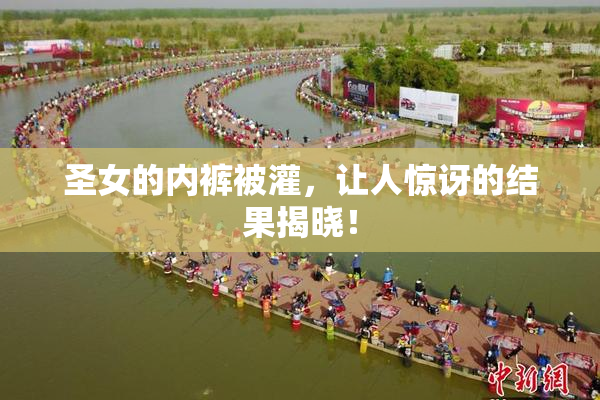 圣女的内裤被灌，让人惊讶的结果揭晓！