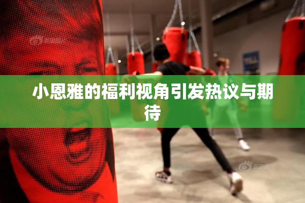 小恩雅的福利视角引发热议与期待
