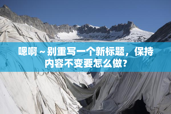 嗯啊～别重写一个新标题，保持内容不变要怎么做？
