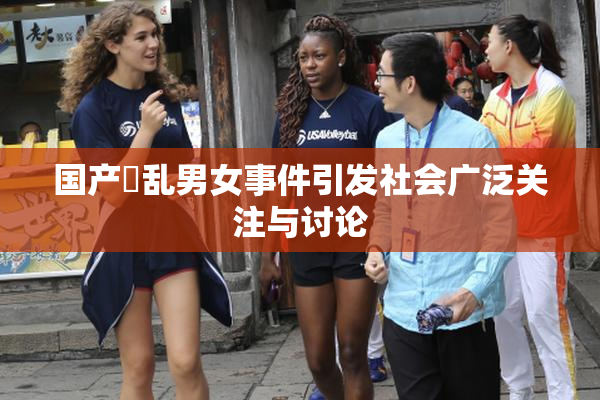 国产婬乱男女事件引发社会广泛关注与讨论
