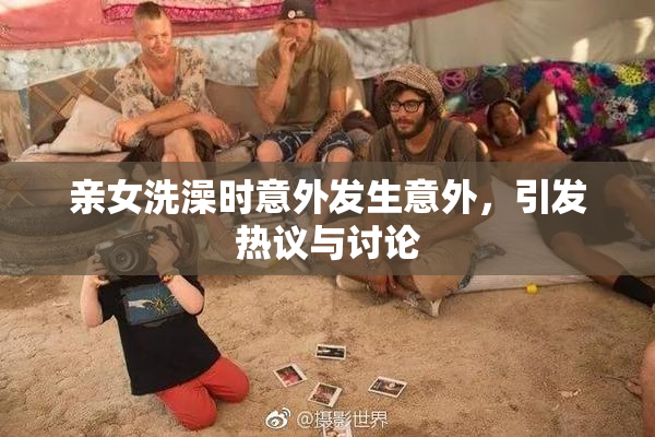 亲女洗澡时意外发生意外，引发热议与讨论