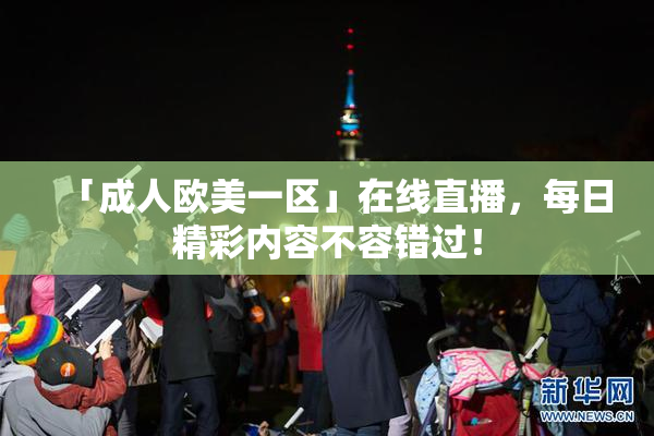 「成人欧美一区」在线直播，每日精彩内容不容错过！