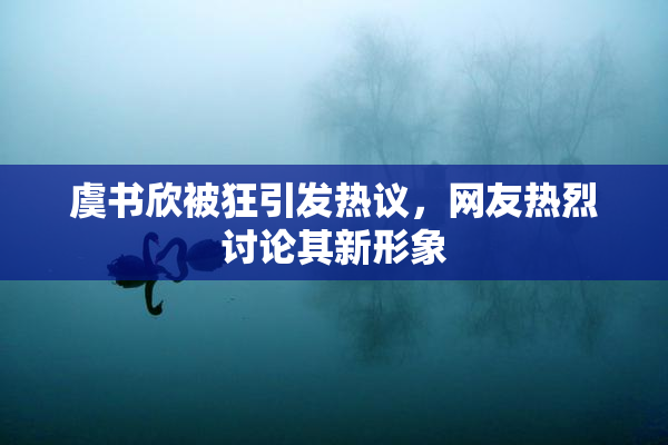 虞书欣被狂引发热议，网友热烈讨论其新形象