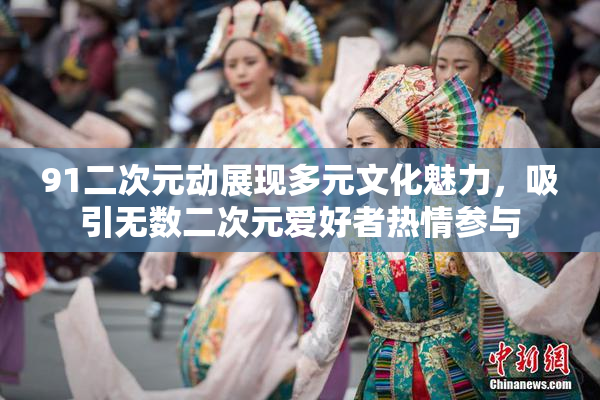 91二次元动展现多元文化魅力，吸引无数二次元爱好者热情参与
