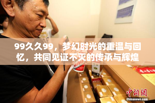 99久久99，梦幻时光的重温与回忆，共同见证不灭的传承与辉煌。