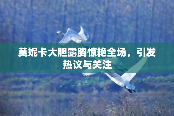 莫妮卡大胆露胸惊艳全场，引发热议与关注