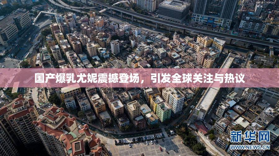 国产爆乳尤妮震撼登场，引发全球关注与热议
