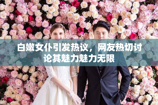 白嫩女仆引发热议，网友热切讨论其魅力魅力无限