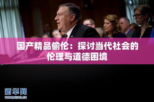 国产精品偷伦：探讨当代社会的伦理与道德困境