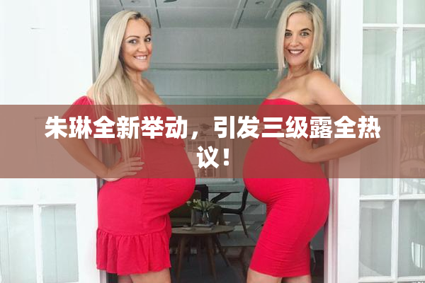 朱琳全新举动，引发三级露全热议！