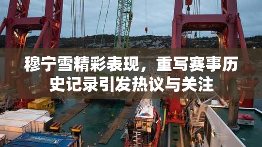 穆宁雪精彩表现，重写赛事历史记录引发热议与关注