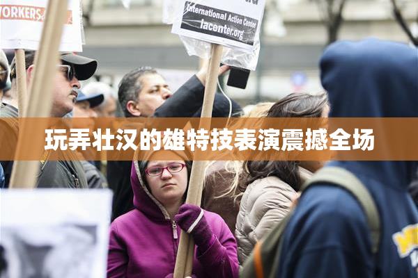 玩弄壮汉的雄特技表演震撼全场