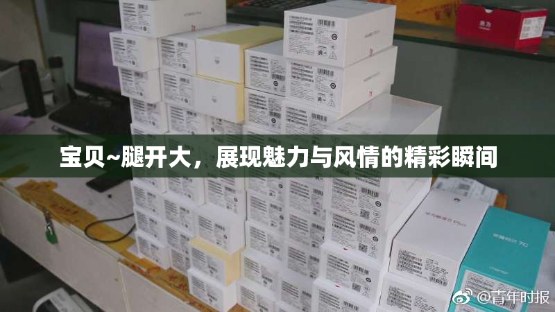 宝贝~腿开大，展现魅力与风情的精彩瞬间