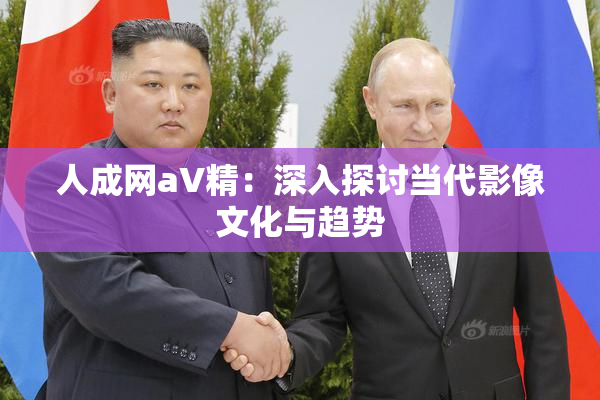 人成网aV精：深入探讨当代影像文化与趋势