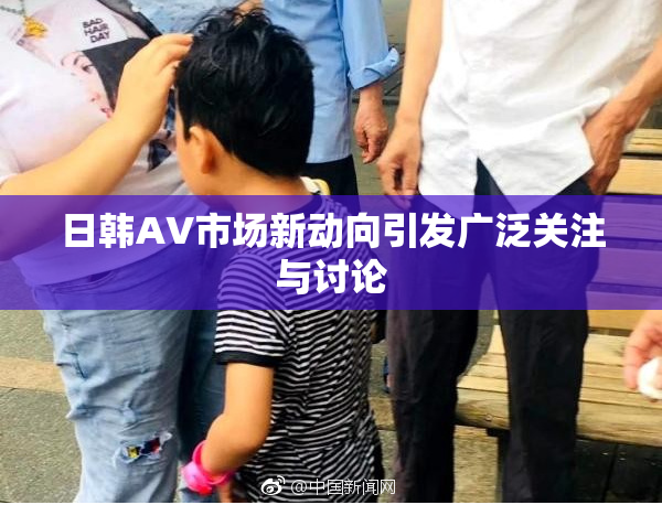 日韩AV市场新动向引发广泛关注与讨论
