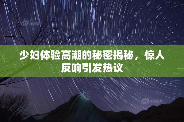 少妇体验高潮的秘密揭秘，惊人反响引发热议